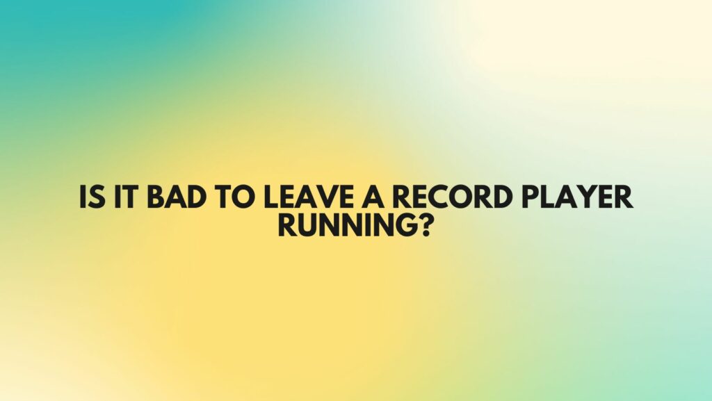 Is it bad to leave a record player running?