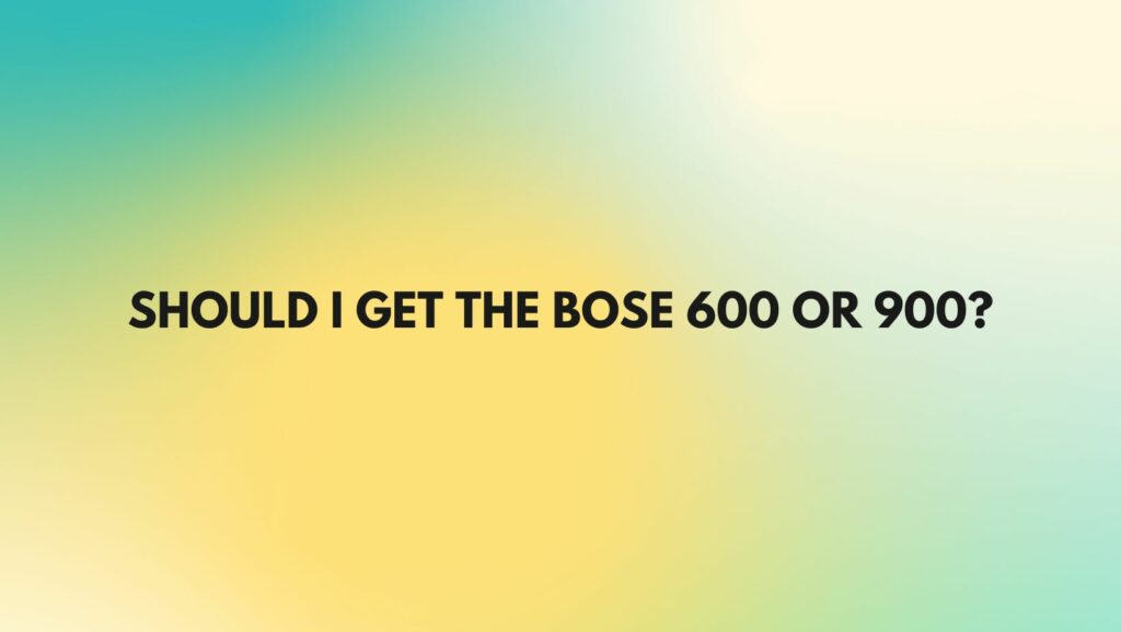 Should I get the Bose 600 or 900?