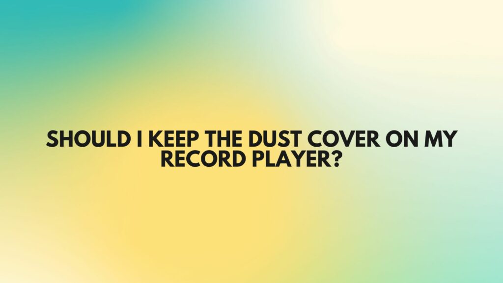 Should I keep the dust cover on my record player?