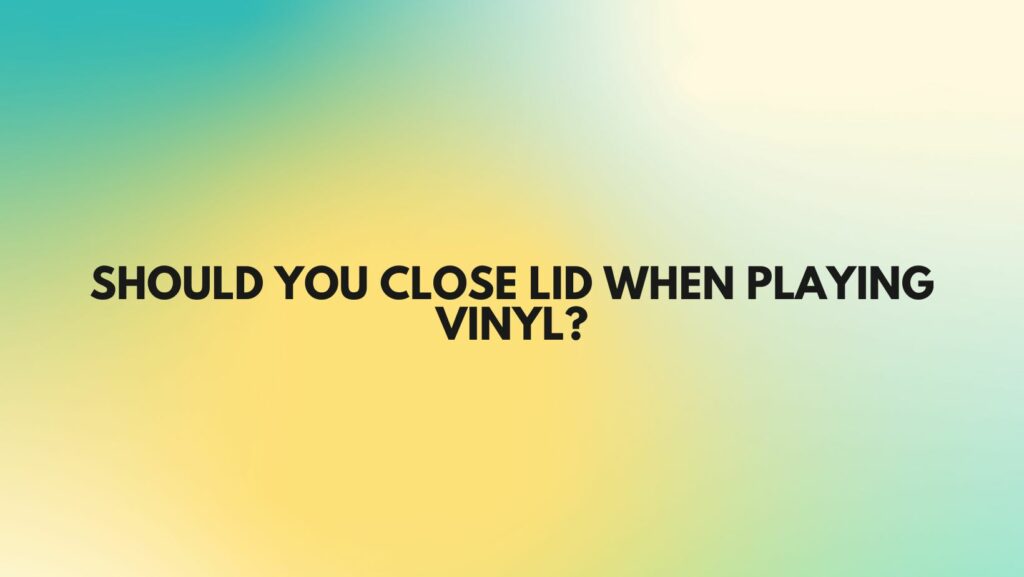 Should you close lid when playing vinyl?