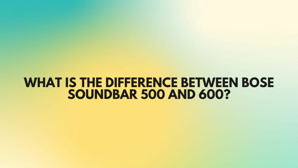 What is the difference between Bose Soundbar 500 and 600?